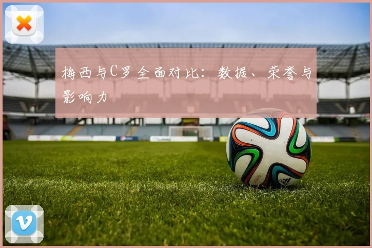 梅西与C罗全面对比:数据、荣誉与影响力