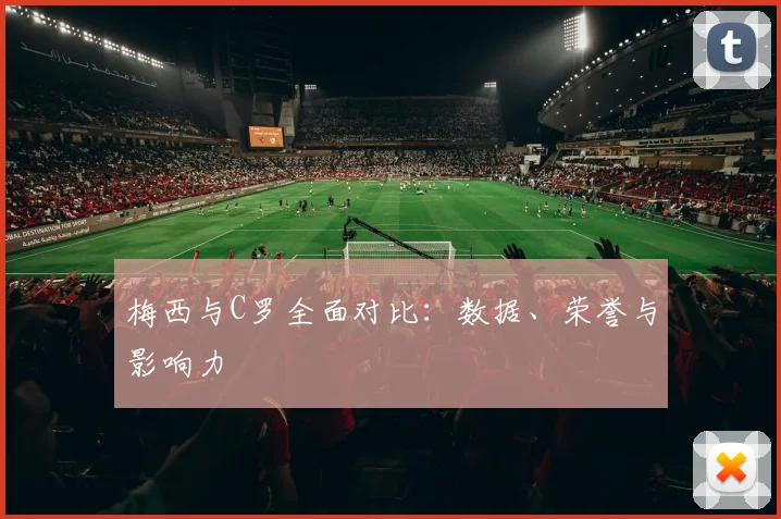 梅西与C罗全面对比:数据、荣誉与影响力