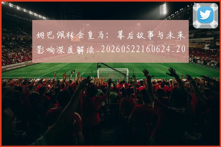 姆巴佩转会皇马:幕后故事与未来影响深度解读_20260522160624_20260609171748