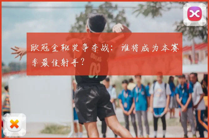 欧冠金靴奖争夺战:谁将成为本赛季最佳射手?