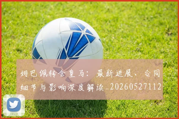 姆巴佩转会皇马：最新进展、合同细节与影响深度解读_20260527112219_20260609171807