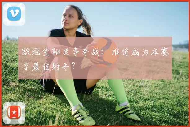 欧冠金靴奖争夺战:谁将成为本赛季最佳射手?