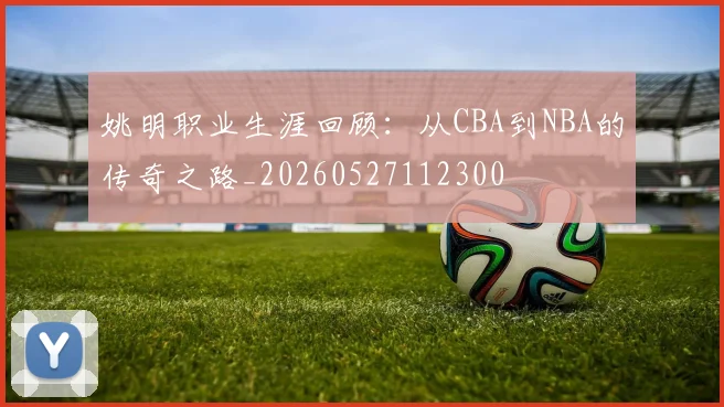 姚明职业生涯回顾:从CBA到NBA的传奇之路_20260527112300