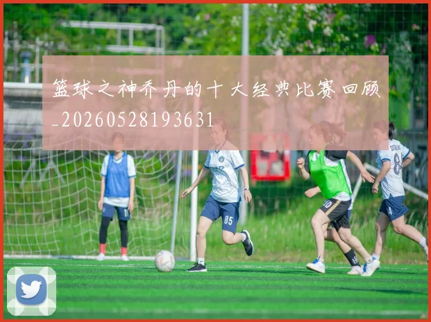 篮球之神乔丹的十大经典比赛回顾_20260528193631