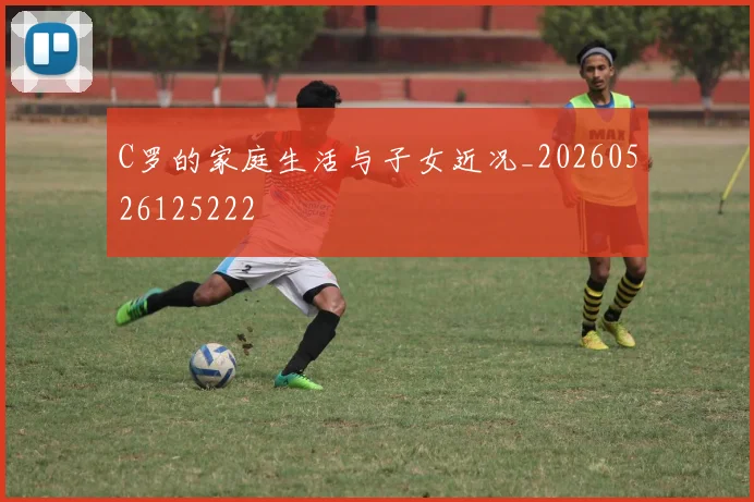 C罗的家庭生活与子女近况_20260526125222