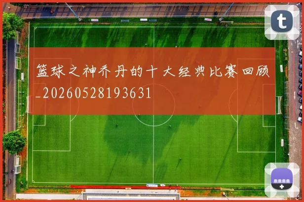 篮球之神乔丹的十大经典比赛回顾_20260528193631
